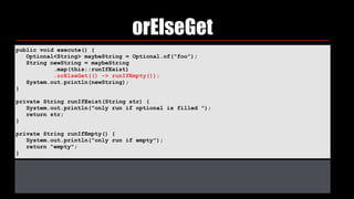 orElseGet
public void execute() { 
Optional<String> maybeString = Optional.of("foo"); 
String newString = maybeString 
.map(this::runIfExist) 
.orElseGet(() -> runIfEmpty()); 
System.out.println(newString); 
} 
private String runIfExist(String str) { 
System.out.println("only run if optional is filled "); 
return str; 
} 
private String runIfEmpty() { 
System.out.println("only run if empty"); 
return "empty"; 
}
 