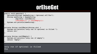 orElseGet
public void execute() { 
Optional<String> maybeString = Optional.of("foo"); 
String newString = maybeString 
.map(this::runIfExist) 
.orElseGet(() -> runIfEmpty()); 
System.out.println(newString); 
} 
private String runIfExist(String str) { 
System.out.println("only run if optional is filled "); 
return str; 
} 
private String runIfEmpty() { 
System.out.println("only run if empty"); 
return "empty"; 
}
only run if optional is filled
foo
 