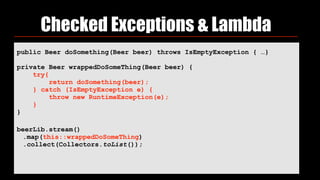 Checked Exceptions & Lambda
public Beer doSomething(Beer beer) throws IsEmptyException { …}
private Beer wrappedDoSomeThing(Beer beer) { 
try{ 
return doSomething(beer); 
} catch (IsEmptyException e) { 
throw new RuntimeException(e); 
} 
}
beerLib.stream()
.map(this::wrappedDoSomeThing)
.collect(Collectors.toList());
 