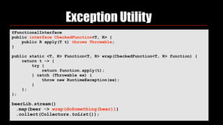 Exception Utility
@FunctionalInterface 
public interface CheckedFunction<T, R> { 
public R apply(T t) throws Throwable; 
}
public static <T, R> Function<T, R> wrap(CheckedFunction<T, R> function) { 
return t -> { 
try { 
return function.apply(t); 
} catch (Throwable ex) { 
throw new RuntimeException(ex); 
} 
}; 
};
beerLib.stream()
.map(beer -> wrap(doSomething(beer)))
.collect(Collectors.toList());
 