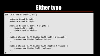 Either type
public class Either<L, R> {
private final L left;
private final R right;
private Either(L left, R right) {
this.left = left;
this.right = right;
}
public static <L,R> Either<L,R> Left( L value) {
return new Either(value, null);
}
public static <L,R> Either<L,R> Right( R value) {
return new Either(null, value);
} …
}
 