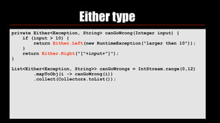 Either type
private Either<Exception, String> canGoWrong(Integer input) {
if (input > 10) {
return Either.Left(new RuntimeException("larger then 10"));
}
return Either.Right("["+input+"]");
}
List<Either<Exception, String>> canGoWrongs = IntStream.range(0,12)
.mapToObj(i -> canGoWrong(i))
.collect(Collectors.toList());
 