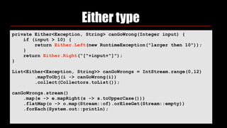 Either type
private Either<Exception, String> canGoWrong(Integer input) {
if (input > 10) {
return Either.Left(new RuntimeException("larger then 10"));
}
return Either.Right(“["+input+"]");
}
List<Either<Exception, String>> canGoWrongs = IntStream.range(0,12)
.mapToObj(i -> canGoWrong(i))
.collect(Collectors.toList());
canGoWrongs.stream()
.map(e -> e.mapRight(s -> s.toUpperCase()))
.flatMap(o -> o.map(Stream::of).orElseGet(Stream::empty))
.forEach(System.out::println);
 