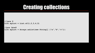 //java 9
List myList = List.of(1,2,3,4,5)
//pre Java9
List myList = Arrays.asList(new String[] {“a”,"b","c"});
Creating collections
 