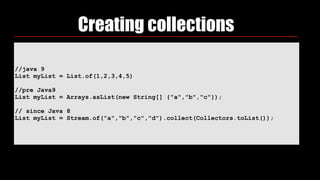 //java 9
List myList = List.of(1,2,3,4,5)
//pre Java9
List myList = Arrays.asList(new String[] {"a","b","c"});
// since Java 8
List myList = Stream.of("a","b","c","d").collect(Collectors.toList());
Creating collections
 