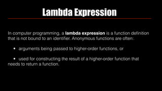 Lambda Expression
In computer programming, a lambda expression is a function deﬁnition
that is not bound to an identiﬁer. Anonymous functions are often:[1]
• arguments being passed to higher-order functions, or
• used for constructing the result of a higher-order function that
needs to return a function.
 