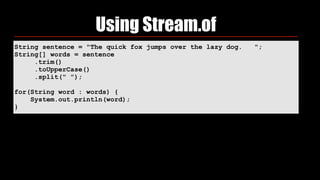 String sentence = "The quick fox jumps over the lazy dog. ";
String[] words = sentence
.trim()
.toUpperCase()
.split(" ");
for(String word : words) {
System.out.println(word);
}
Using Stream.of
 