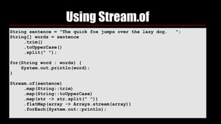 String sentence = "The quick fox jumps over the lazy dog. ";
String[] words = sentence
.trim()
.toUpperCase()
.split(" ");
for(String word : words) {
System.out.println(word);
}
Stream.of(sentence)
.map(String::trim)
.map(String::toUpperCase)
.map(str -> str.split(" "))
.flatMap(array -> Arrays.stream(array))
.forEach(System.out::println);
Using Stream.of
 