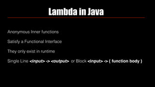 Lambda in Java
Anonymous Inner functions
Satisfy a Functional Interface
They only exist in runtime
Single Line <input> -> <output> or Block <input> -> { function body }
 