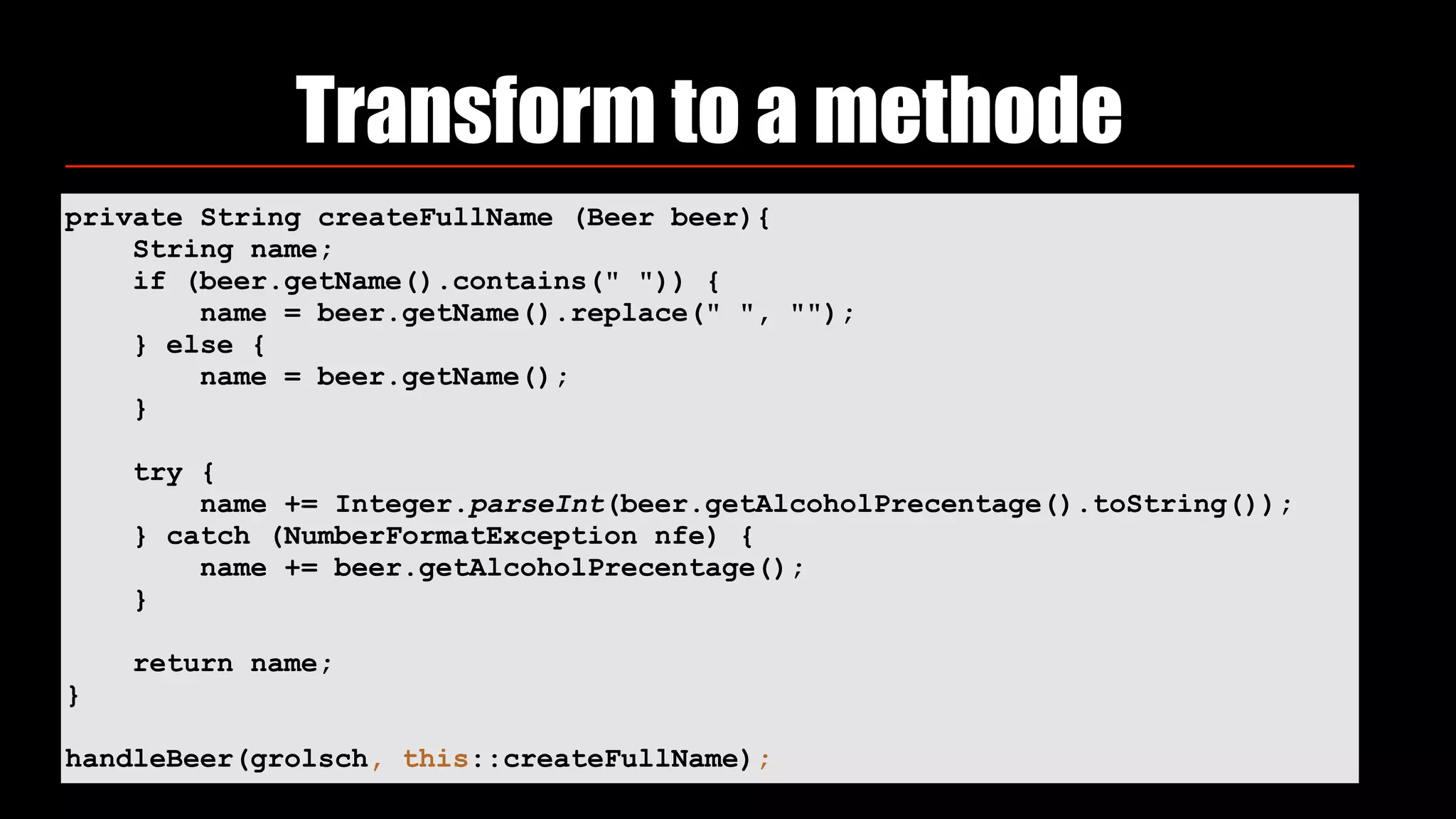 Transform to a methode
private String createFullName (Beer beer){
String name;
if (beer.getName().contains(" ")) {
name = beer.getName().replace(" ", "");
} else {
name = beer.getName();
}
try {
name += Integer.parseInt(beer.getAlcoholPrecentage().toString());
} catch (NumberFormatException nfe) {
name += beer.getAlcoholPrecentage();
}
return name;
}
handleBeer(grolsch, this::createFullName);
 