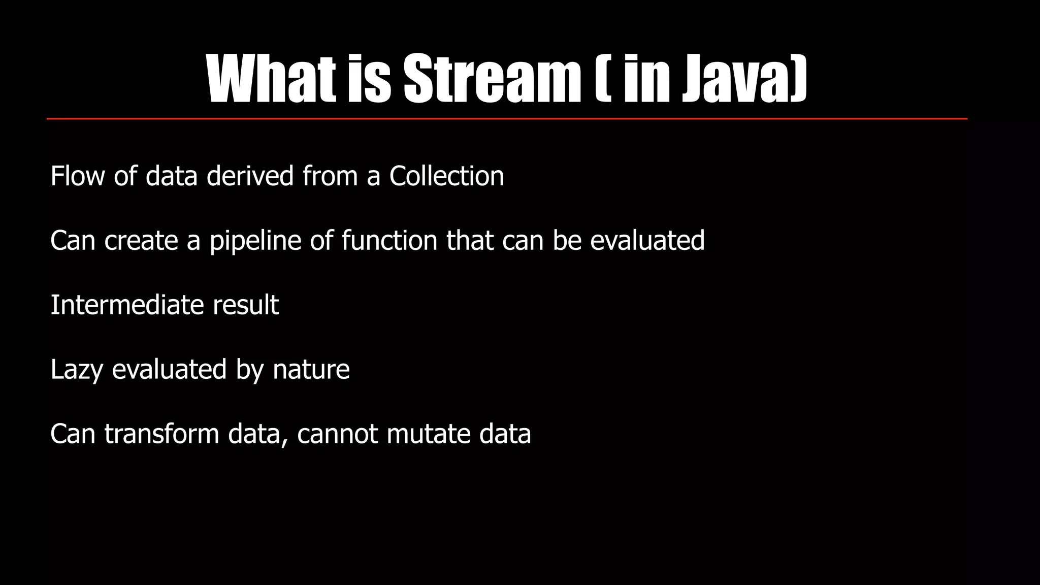 What is Stream ( in Java)
Flow of data derived from a Collection
Can create a pipeline of function that can be evaluated
Intermediate result
Lazy evaluated by nature
Can transform data, cannot mutate data
 
