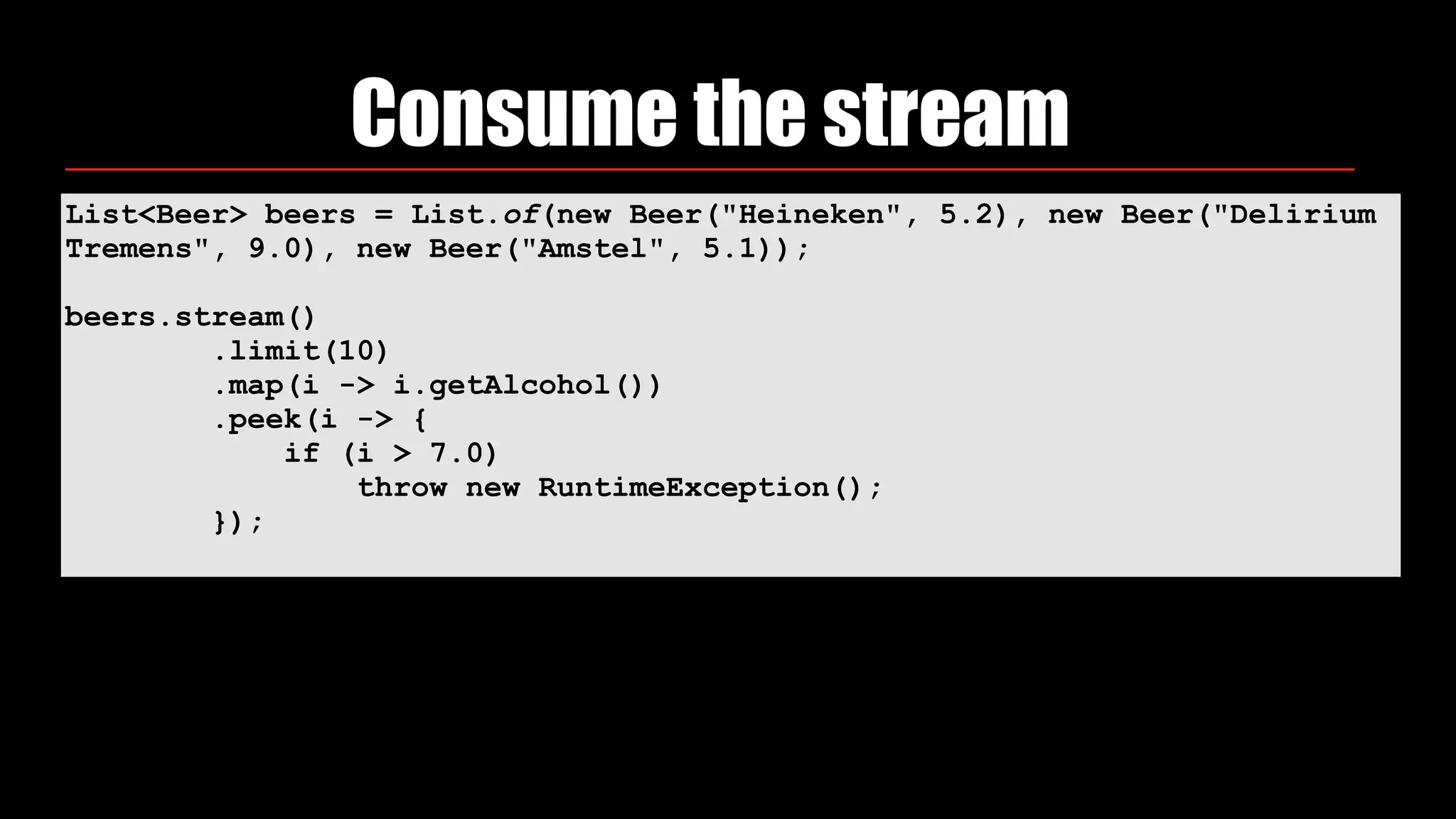 List<Beer> beers = List.of(new Beer("Heineken", 5.2), new Beer("Delirium
Tremens", 9.0), new Beer("Amstel", 5.1));
beers.stream() 
.limit(10) 
.map(i -> i.getAlcohol()) 
.peek(i -> { 
if (i > 7.0) 
throw new RuntimeException(); 
});
Consume the stream
 