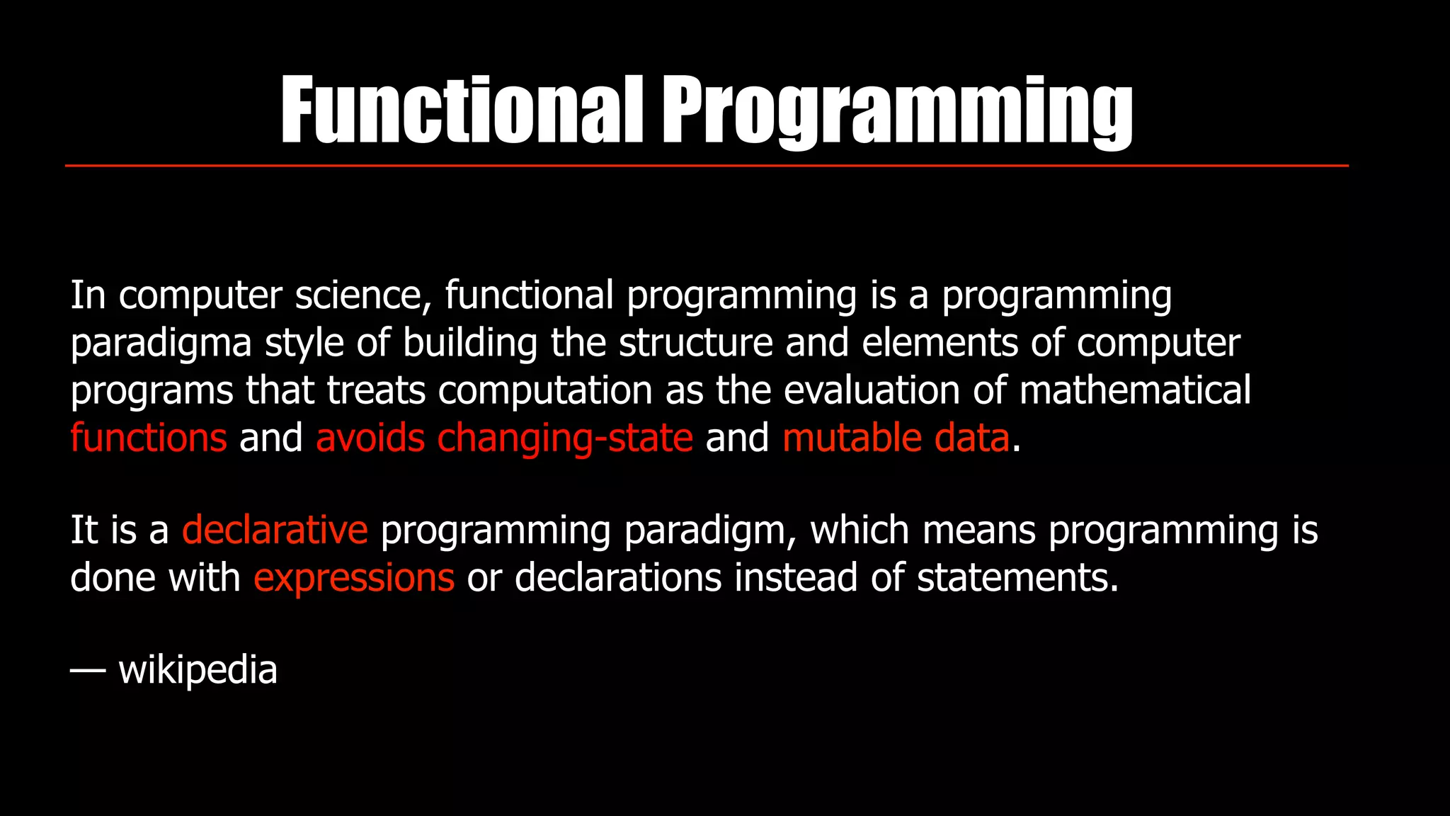 Functional Programming
In computer science, functional programming is a programming
paradigma style of building the structure and elements of computer
programs that treats computation as the evaluation of mathematical
functions and avoids changing-state and mutable data.
It is a declarative programming paradigm, which means programming is
done with expressions or declarations instead of statements.
— wikipedia
 