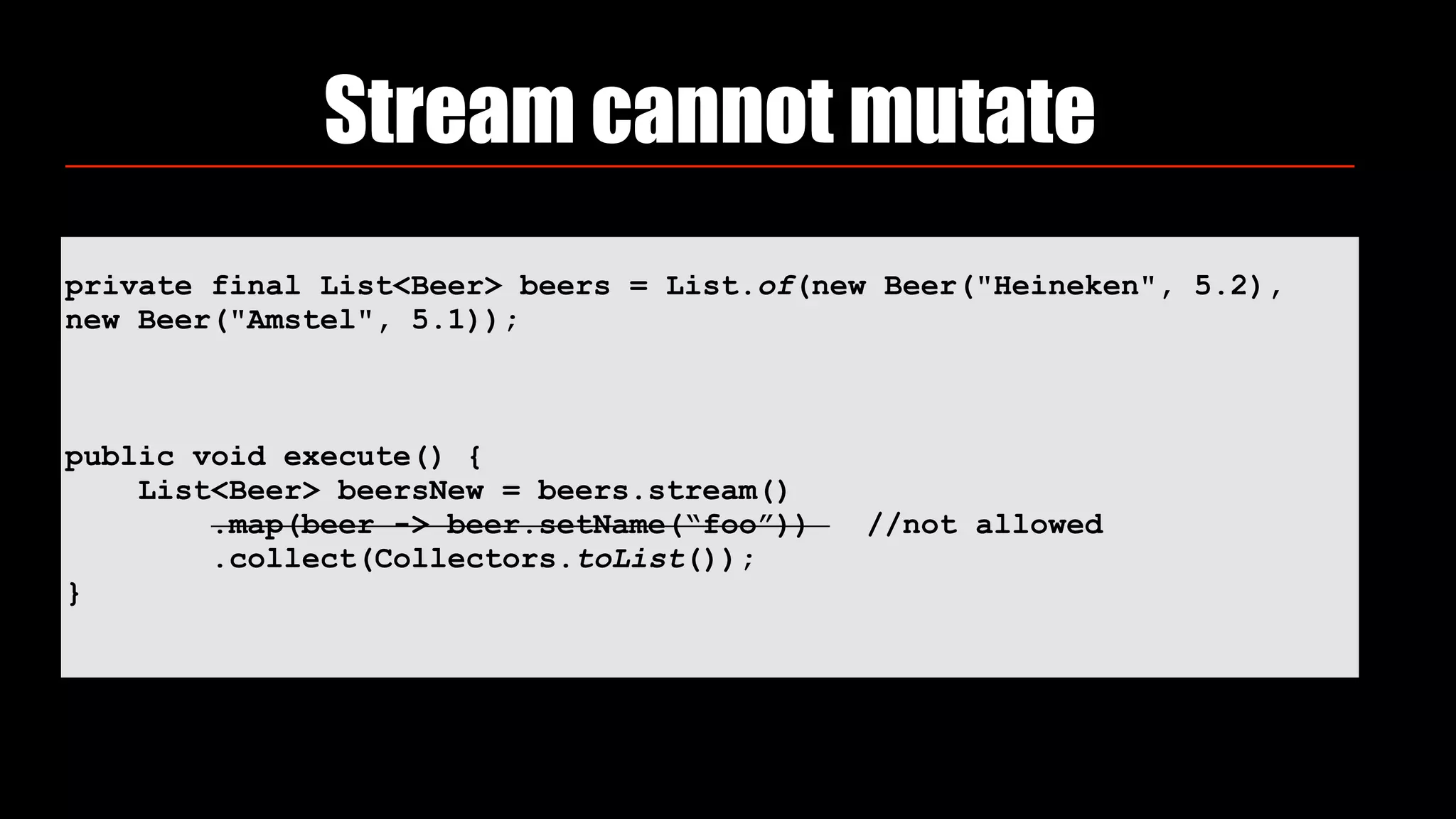 Stream cannot mutate
private final List<Beer> beers = List.of(new Beer("Heineken", 5.2),
new Beer("Amstel", 5.1));
public void execute() {
List<Beer> beersNew = beers.stream()
.map(beer -> beer.setName(“foo”)) //not allowed
.collect(Collectors.toList());
}
 