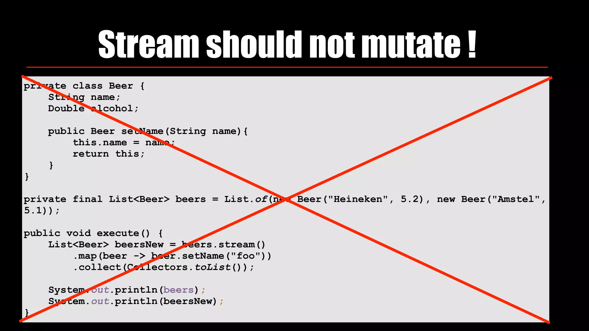 Stream should not mutate !
private class Beer {
String name;
Double alcohol;
public Beer setName(String name){
this.name = name;
return this;
}
}
private final List<Beer> beers = List.of(new Beer("Heineken", 5.2), new Beer("Amstel",
5.1));
public void execute() {
List<Beer> beersNew = beers.stream()
.map(beer -> beer.setName("foo"))
.collect(Collectors.toList());
System.out.println(beers);
System.out.println(beersNew);
}
 