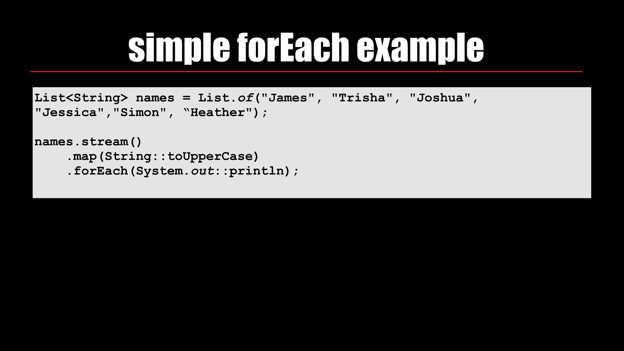 simple forEach example
List<String> names = List.of("James", "Trisha", "Joshua",
"Jessica","Simon", “Heather");
names.stream()
.map(String::toUpperCase)
.forEach(System.out::println);
 