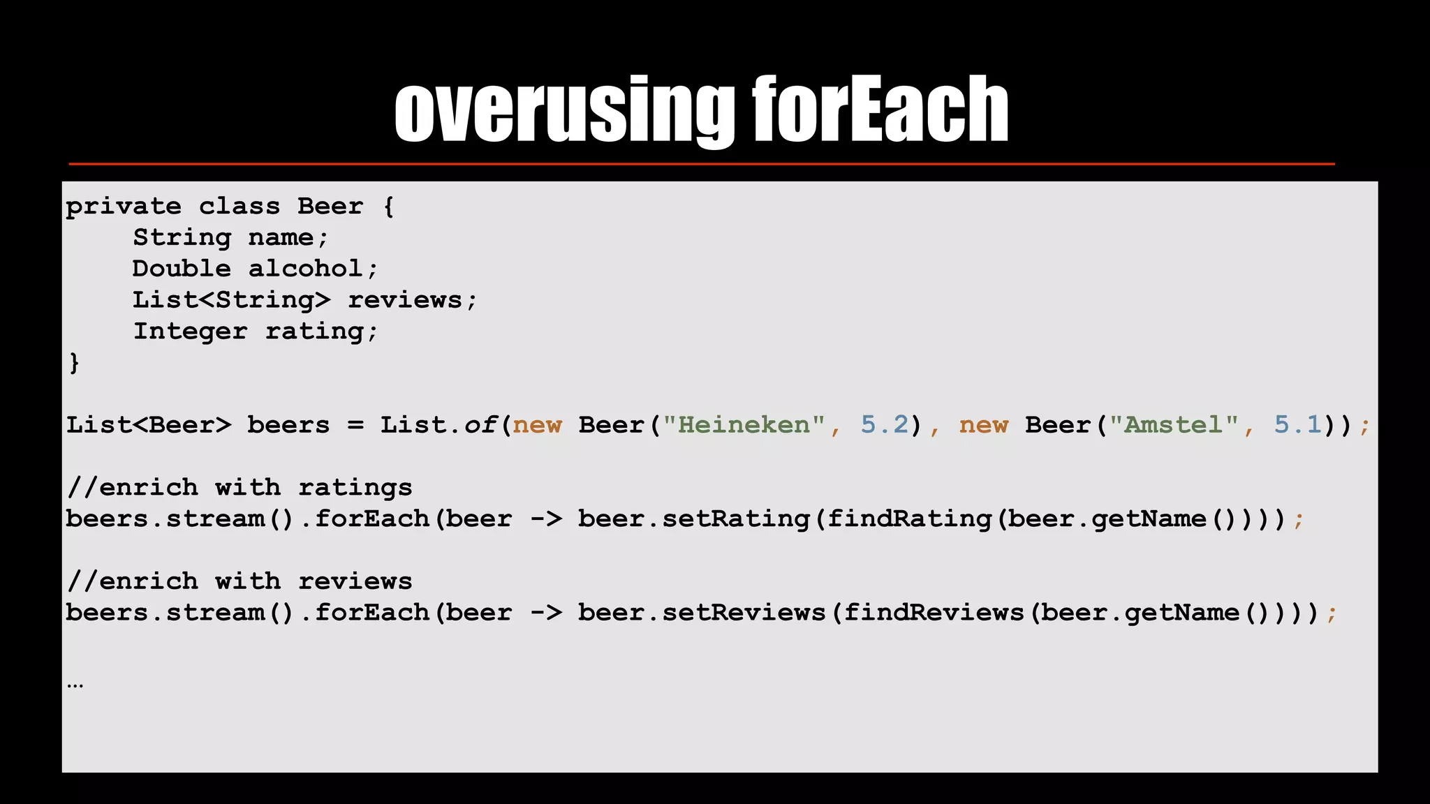 overusing forEach
private class Beer {
String name;
Double alcohol;
List<String> reviews;
Integer rating;
}
List<Beer> beers = List.of(new Beer("Heineken", 5.2), new Beer("Amstel", 5.1));
//enrich with ratings
beers.stream().forEach(beer -> beer.setRating(findRating(beer.getName())));
//enrich with reviews
beers.stream().forEach(beer -> beer.setReviews(findReviews(beer.getName())));
…
 
