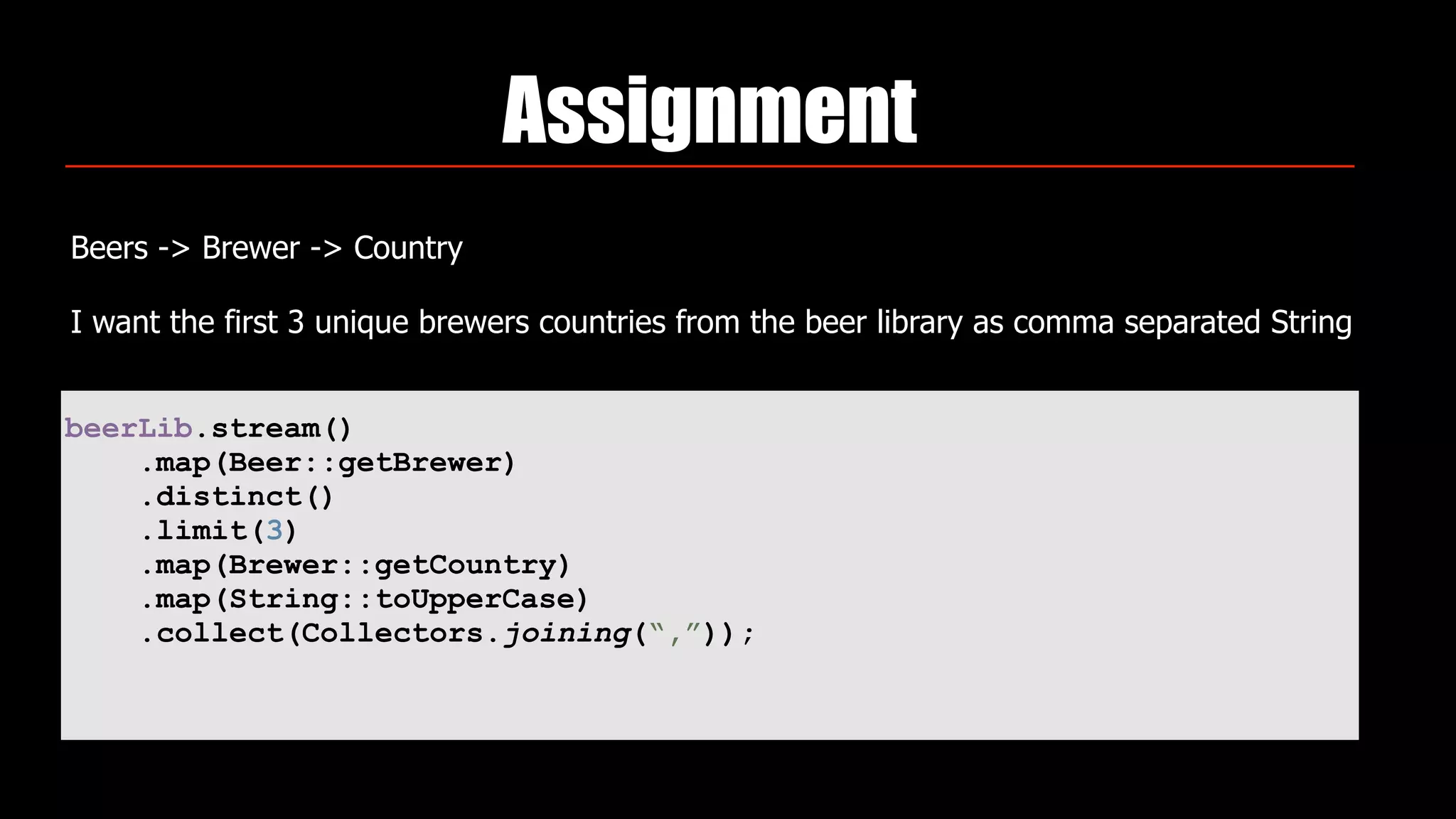 Assignment
Beers -> Brewer -> Country
I want the first 3 unique brewers countries from the beer library as comma separated String
beerLib.stream()
.map(Beer::getBrewer)
.distinct()
.limit(3)
.map(Brewer::getCountry)
.map(String::toUpperCase)
.collect(Collectors.joining(“,”));
 