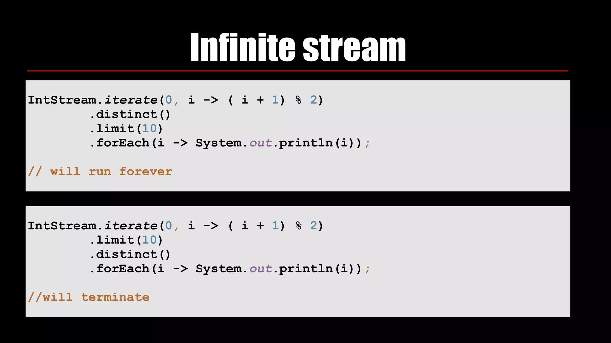 Infinite stream
IntStream.iterate(0, i -> ( i + 1) % 2) 
.distinct() 
.limit(10) 
.forEach(i -> System.out.println(i)); 
// will run forever
IntStream.iterate(0, i -> ( i + 1) % 2) 
.limit(10) 
.distinct() 
.forEach(i -> System.out.println(i));
//will terminate
 