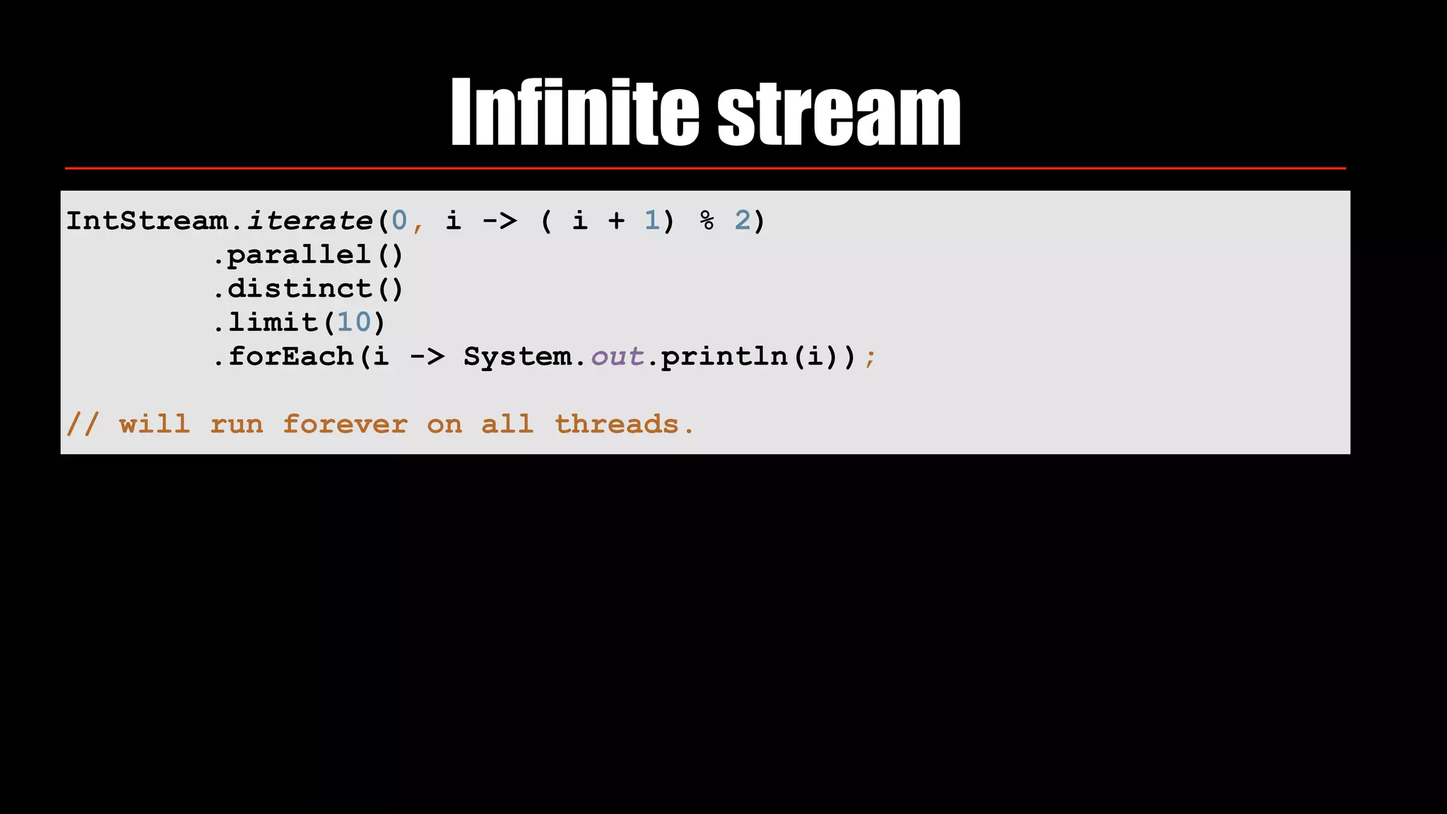Infinite stream
IntStream.iterate(0, i -> ( i + 1) % 2) 
.parallel()
.distinct() 
.limit(10) 
.forEach(i -> System.out.println(i)); 
// will run forever on all threads.
 