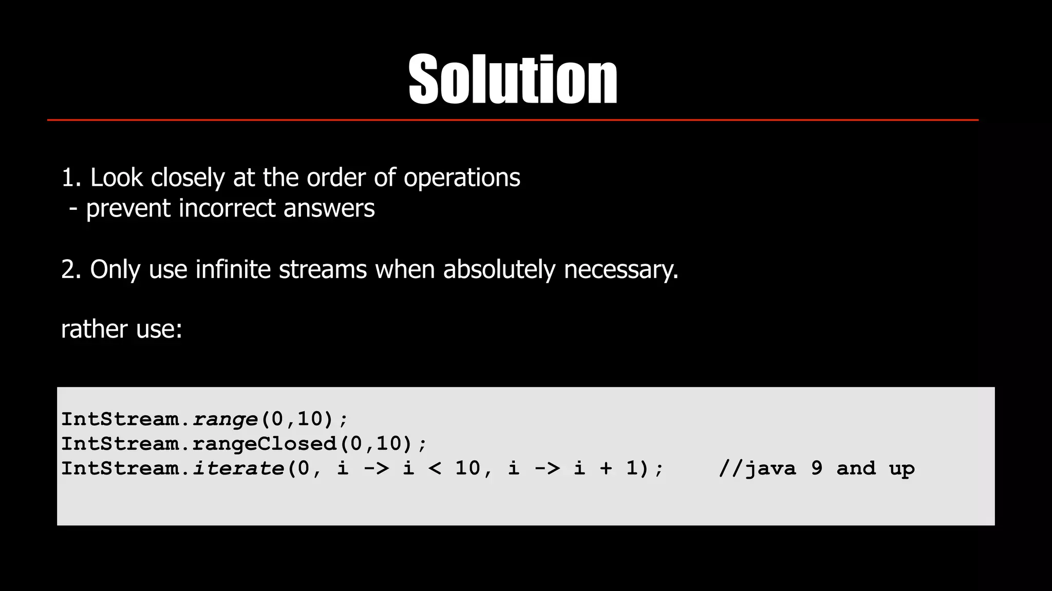 Solution
1. Look closely at the order of operations 
- prevent incorrect answers 
 
2. Only use infinite streams when absolutely necessary.
rather use:  
IntStream.range(0,10);
IntStream.rangeClosed(0,10);
IntStream.iterate(0, i -> i < 10, i -> i + 1); //java 9 and up
 