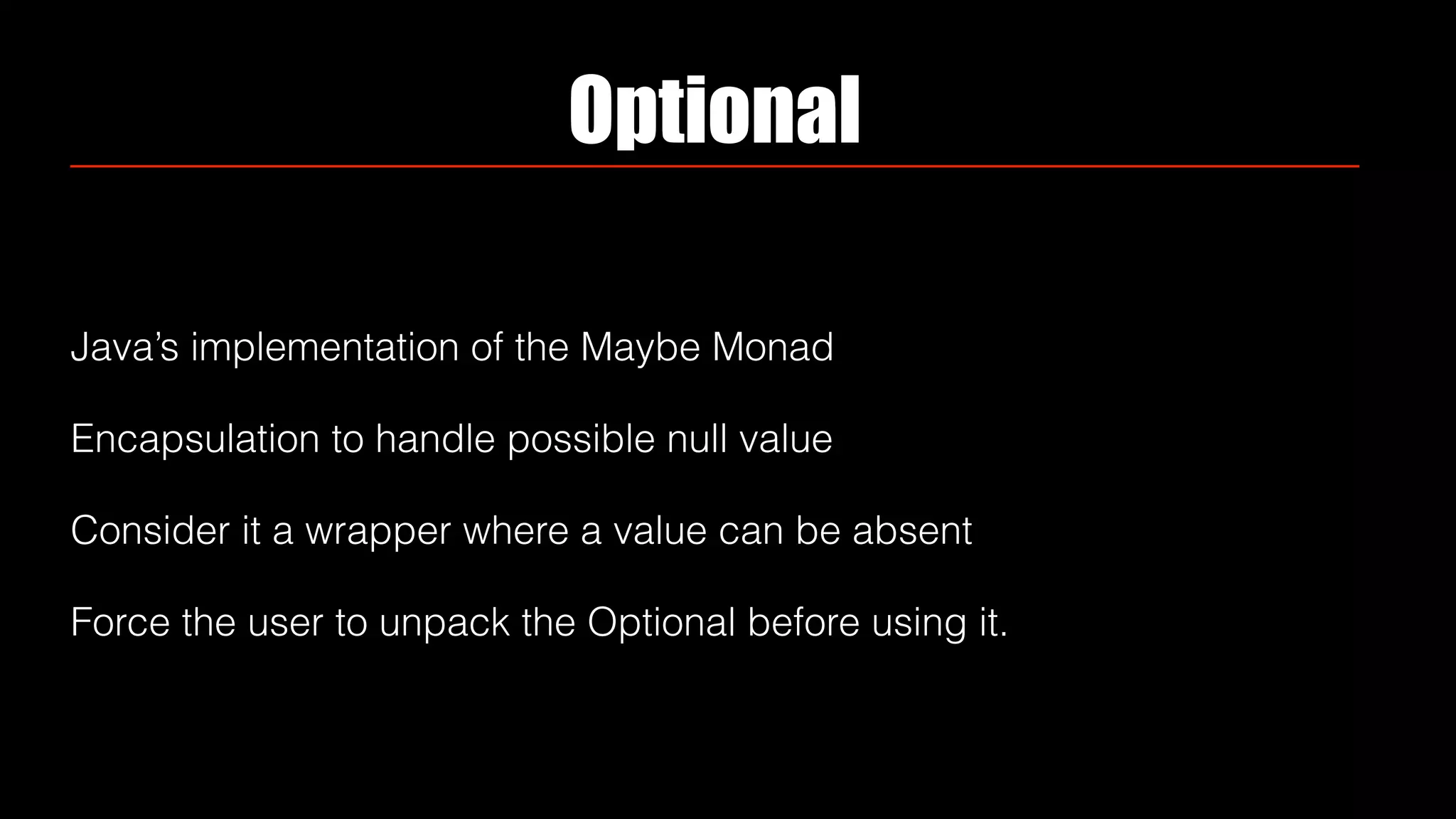 Optional
Java’s implementation of the Maybe Monad
Encapsulation to handle possible null value
Consider it a wrapper where a value can be absent
Force the user to unpack the Optional before using it.
 