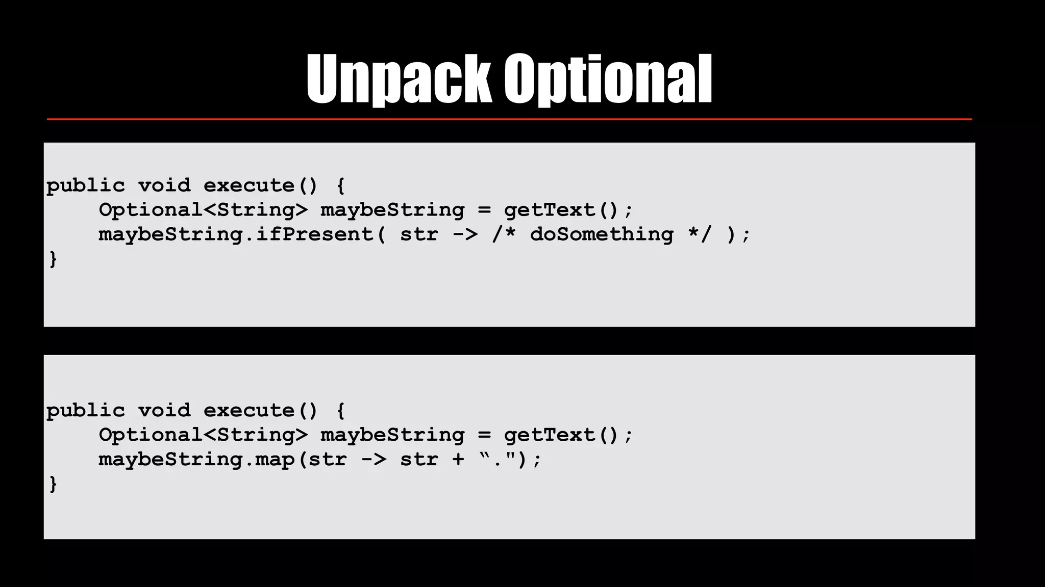 Unpack Optional
public void execute() {
Optional<String> maybeString = getText();
maybeString.ifPresent( str -> /* doSomething */ );
}
public void execute() {
Optional<String> maybeString = getText();
maybeString.map(str -> str + “.");
}
 