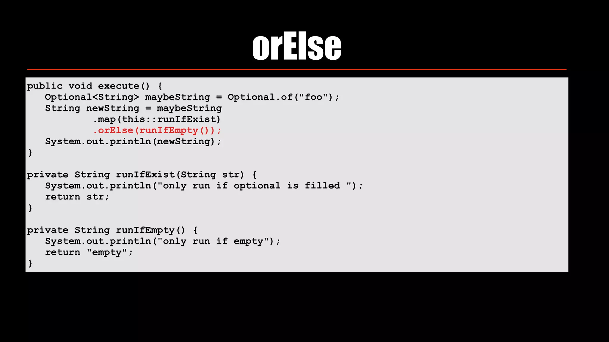 orElse
public void execute() { 
Optional<String> maybeString = Optional.of("foo"); 
String newString = maybeString 
.map(this::runIfExist) 
.orElse(runIfEmpty()); 
System.out.println(newString); 
} 
private String runIfExist(String str) { 
System.out.println("only run if optional is filled "); 
return str; 
} 
private String runIfEmpty() { 
System.out.println("only run if empty"); 
return "empty"; 
}
 