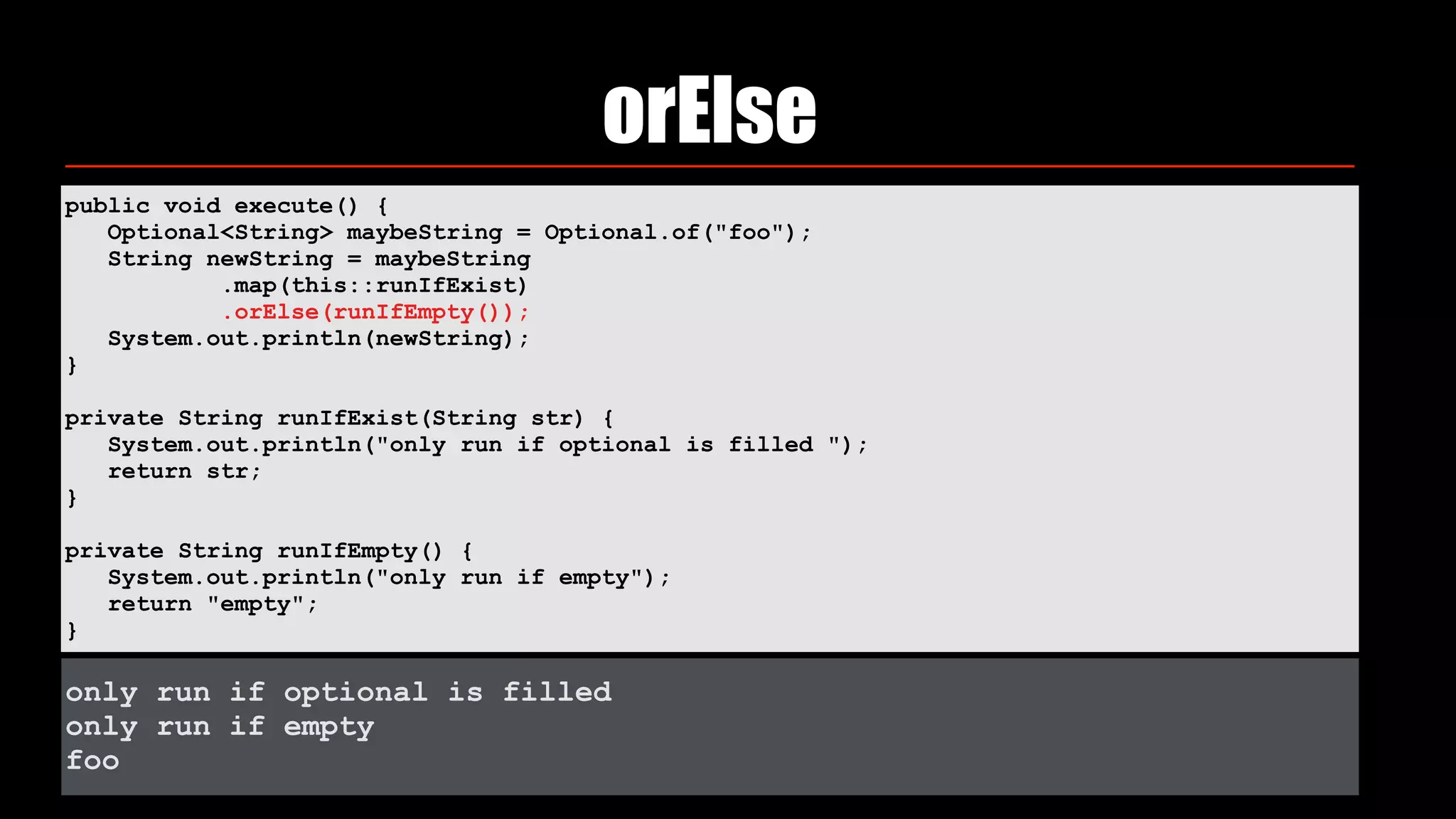 orElse
public void execute() { 
Optional<String> maybeString = Optional.of("foo"); 
String newString = maybeString 
.map(this::runIfExist) 
.orElse(runIfEmpty()); 
System.out.println(newString); 
} 
private String runIfExist(String str) { 
System.out.println("only run if optional is filled "); 
return str; 
} 
private String runIfEmpty() { 
System.out.println("only run if empty"); 
return "empty"; 
}
only run if optional is filled
only run if empty
foo
 
