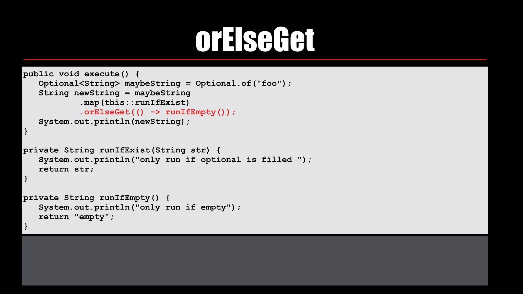 orElseGet
public void execute() { 
Optional<String> maybeString = Optional.of("foo"); 
String newString = maybeString 
.map(this::runIfExist) 
.orElseGet(() -> runIfEmpty()); 
System.out.println(newString); 
} 
private String runIfExist(String str) { 
System.out.println("only run if optional is filled "); 
return str; 
} 
private String runIfEmpty() { 
System.out.println("only run if empty"); 
return "empty"; 
}
 
