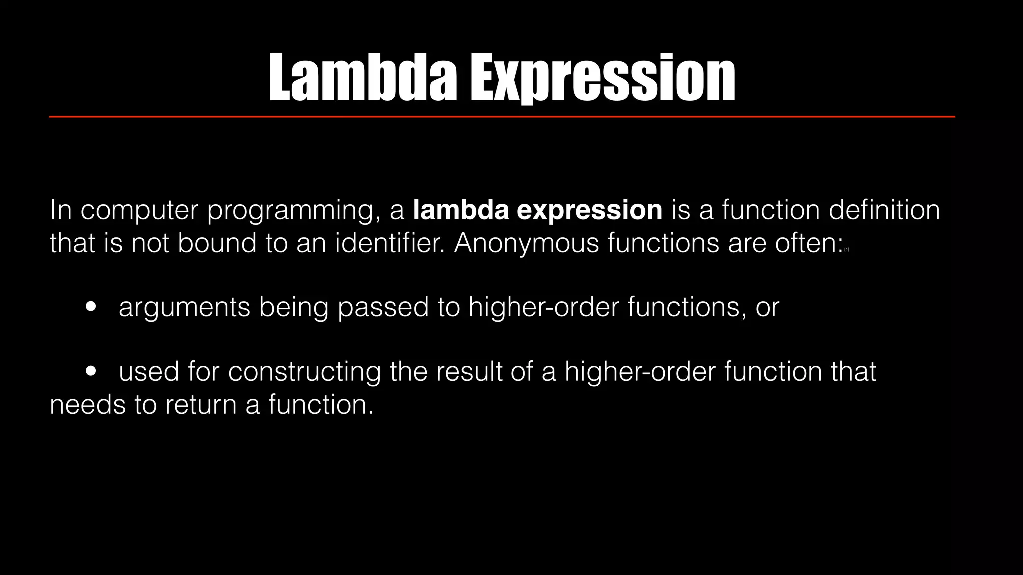 Lambda Expression
In computer programming, a lambda expression is a function deﬁnition
that is not bound to an identiﬁer. Anonymous functions are often:[1]
• arguments being passed to higher-order functions, or
• used for constructing the result of a higher-order function that
needs to return a function.
 