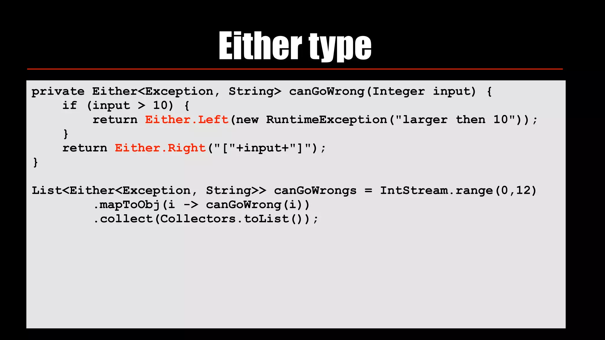Either type
private Either<Exception, String> canGoWrong(Integer input) {
if (input > 10) {
return Either.Left(new RuntimeException("larger then 10"));
}
return Either.Right("["+input+"]");
}
List<Either<Exception, String>> canGoWrongs = IntStream.range(0,12)
.mapToObj(i -> canGoWrong(i))
.collect(Collectors.toList());
 