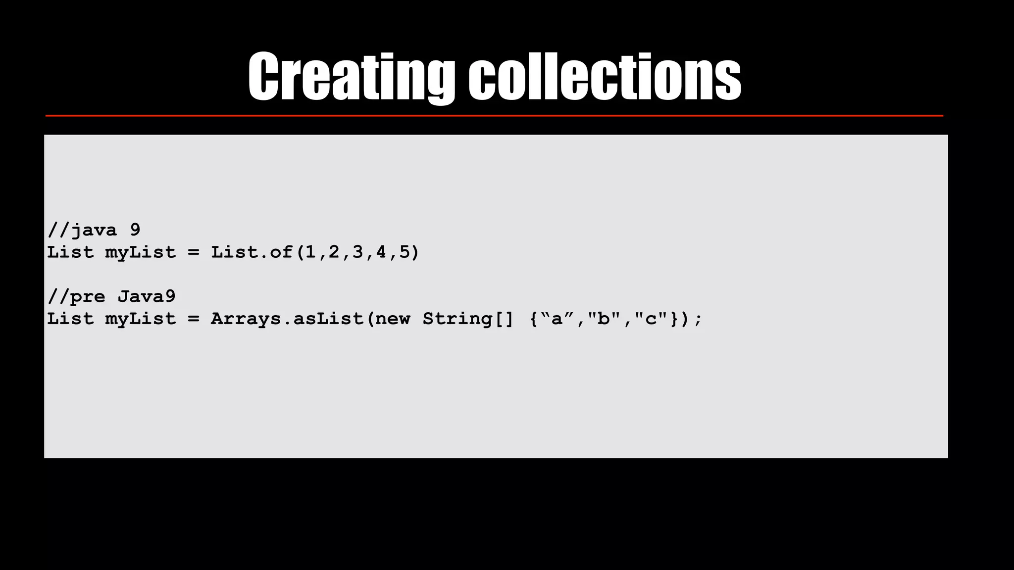 //java 9
List myList = List.of(1,2,3,4,5)
//pre Java9
List myList = Arrays.asList(new String[] {“a”,"b","c"});
Creating collections
 