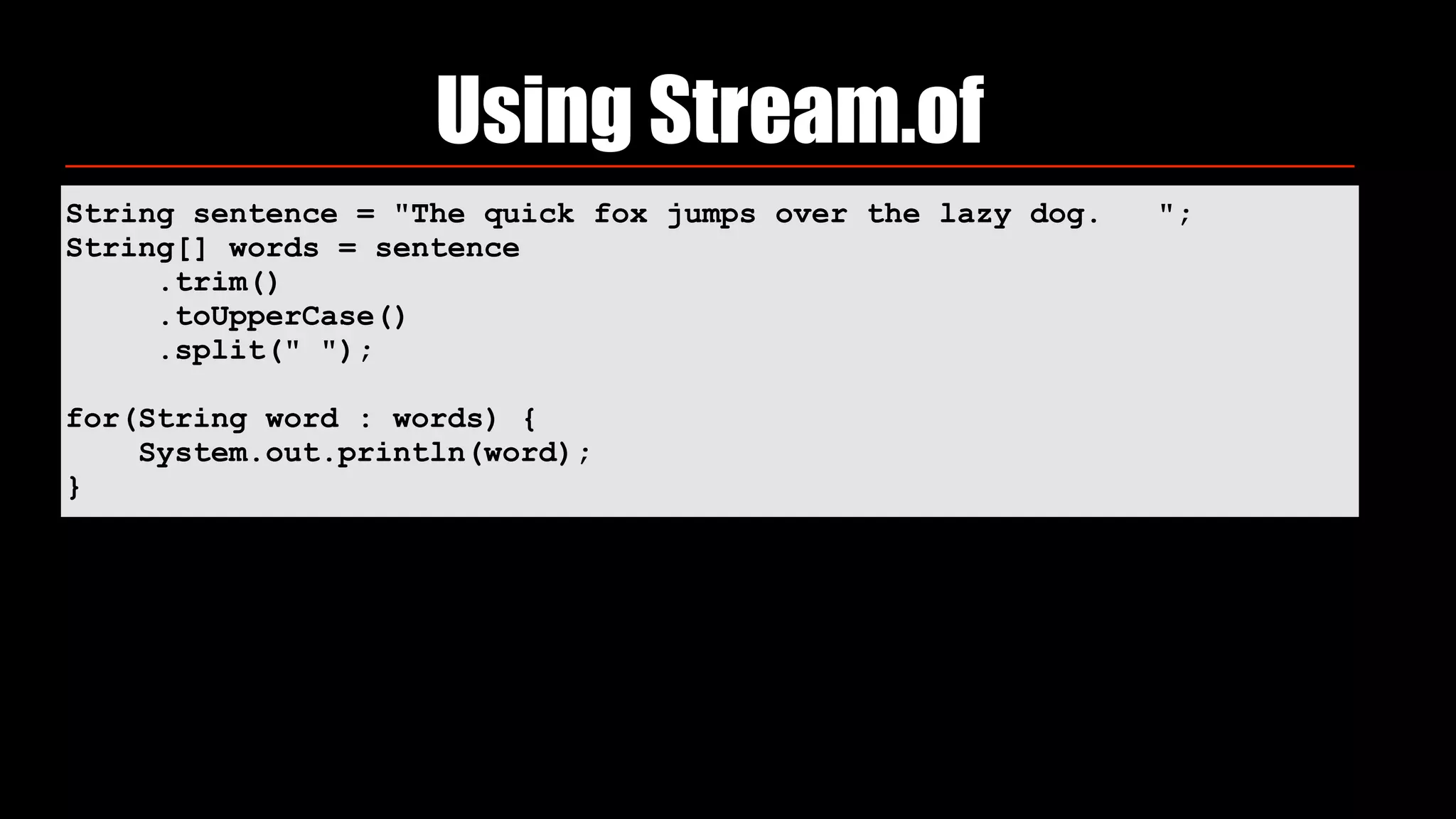 String sentence = "The quick fox jumps over the lazy dog. ";
String[] words = sentence
.trim()
.toUpperCase()
.split(" ");
for(String word : words) {
System.out.println(word);
}
Using Stream.of
 