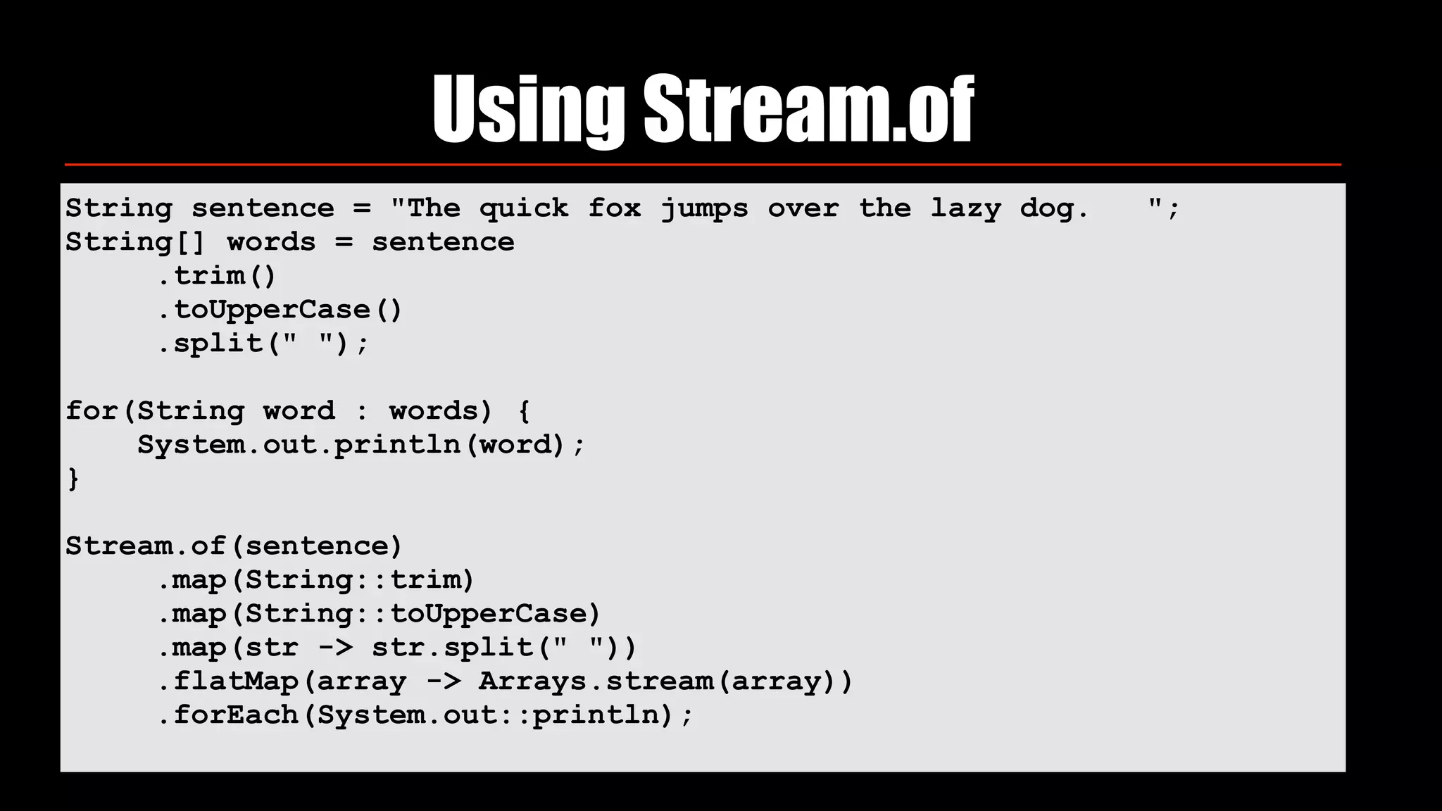 String sentence = "The quick fox jumps over the lazy dog. ";
String[] words = sentence
.trim()
.toUpperCase()
.split(" ");
for(String word : words) {
System.out.println(word);
}
Stream.of(sentence)
.map(String::trim)
.map(String::toUpperCase)
.map(str -> str.split(" "))
.flatMap(array -> Arrays.stream(array))
.forEach(System.out::println);
Using Stream.of
 