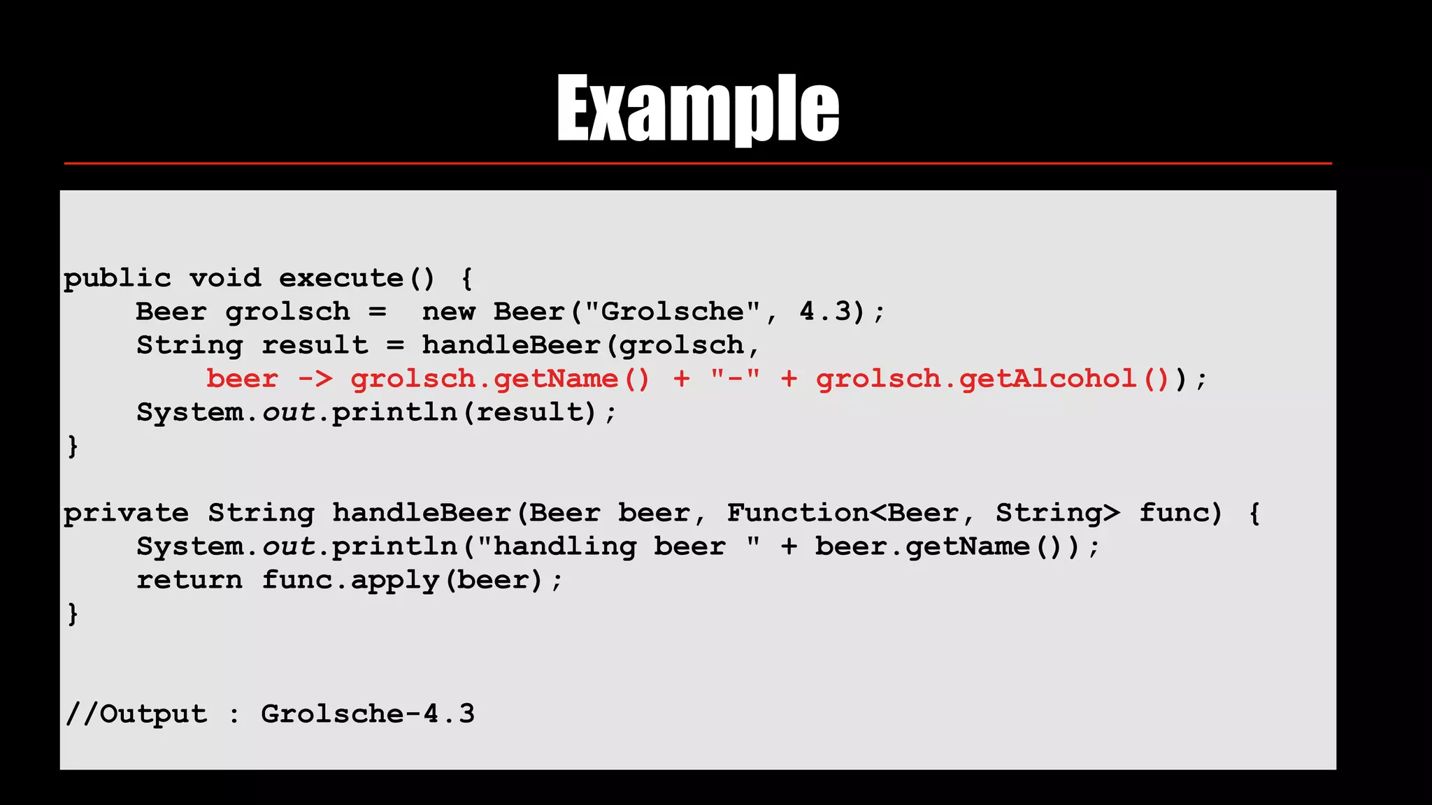 Example
public void execute() {
Beer grolsch = new Beer("Grolsche", 4.3);
String result = handleBeer(grolsch,
beer -> grolsch.getName() + "-" + grolsch.getAlcohol());
System.out.println(result);
}
private String handleBeer(Beer beer, Function<Beer, String> func) {
System.out.println("handling beer " + beer.getName());
return func.apply(beer);
}
//Output : Grolsche-4.3
 