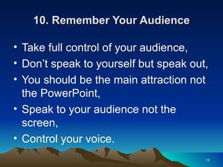 10. Remember Your Audience Take full control of your audience, Don’t speak to yourself but speak out, You should be the main attraction not the PowerPoint, Speak to your audience not the screen, Control your voice. 