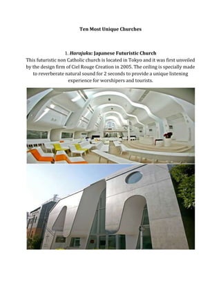 Ten Most Unique Churches

1. Harajuku: Japanese Futuristic Church
This futuristic non Catholic church is located in Tokyo and it was first unveiled
by the design firm of Ciel Rouge Creation in 2005. The ceiling is specially made
to reverberate natural sound for 2 seconds to provide a unique listening
experience for worshipers and tourists.

 