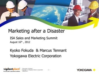 Marketing after a Disaster
ISA Sales and Marketing Summit
August 16th , 2012


Kyoko Fokuda & Marcus Tennant
Yokogawa Electric Corporation


          <Document Number>
          Copyright © Yokogawa Electric Corporation   -1-
          <date/time>
 