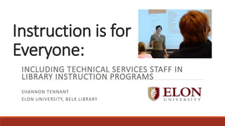 Instruction is for
Everyone: ​
INCLUDING TECHNICAL SERVICES STAFF IN
LIBRARY INSTRUCTION PROGRAMS
SHANNON TENNANT
ELON UNIVERSITY, BELK LIBRARY
 
