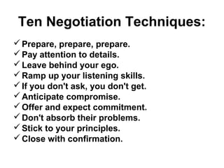Ten Negotiation Techniques:
 Prepare, prepare, prepare.
 Pay attention to details.
 Leave behind your ego.
 Ramp up your listening skills.
 If you don't ask, you don't get.
 Anticipate compromise.
 Offer and expect commitment.
 Don't absorb their problems.
 Stick to your principles.
 Close with confirmation.
 