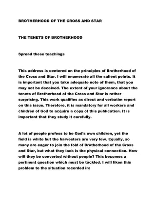 BROTHERHOOD OF THE CROSS AND STAR 
THE TENETS OF BROTHERHOOD 
Spread these teachings 
This address is centered on the principles of Brotherhood of 
the Cross and Star. I will enumerate all the salient points. It 
is important that you take adequate note of them, that you 
may not be deceived. The extent of your ignorance about the 
tenets of Brotherhood of the Cross and Star is rather 
surprising. This work qualifies as direct and verbatim report 
on this issue. Therefore, it is mandatory for all workers and 
children of God to acquire a copy of this publication. It is 
important that they study it carefully. 
A lot of people profess to be God's own children, yet the 
field is white but the harvesters are very few. Equally, so 
many are eager to join the fold of Brotherhood of the Cross 
and Star, but what they lack is the physical connection. How 
will they be converted without people? This becomes a 
pertinent question which must be tackled. I will liken this 
problem to the situation recorded in: 
 