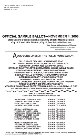 DAVIDSON COUNTY ELECTION COMMISSION
800 2nd Avenue South
Nashville, TN 37210




OFFICIAL SAMPLE BALLOT NOVEMBER 4, 2008              -
    State General (Presidential) Election/City of Belle Meade Election,
       City of Forest Hills Election, City of Goodlettsville Election
                                                       Ray Barrett, Administrator of Elections
                                                            General Information--(615) 862-8800
                                                                  www.nashville.gov/vote




          A     VOID LONG LINES AT THE POLLS--VOTE EARLY!

              BELLE MEADE CITY HALL, 4705 HARDING ROAD
        BELLEVUE COMMUNITY CENTER, 650 COLICE JEANNE ROAD
              BORDEAUX LIBRARY, 4000 CLARKSVILLE PIKE
    DAVIDSON COUNTY ELECTION COMMISSION, 800 2ND AVENUE SOUTH
           EDMONDSON PIKE LIBRARY, 5501 EDMONDSON PIKE
         FRIENDSHIP BAPTIST CHURCH, 1109 32ND AVENUE NORTH
          GOODLETTSVILLE CITY HALL, 105 SOUTH MAIN STREET
              GREEN HILLS LIBRARY, 3701 BENHAM AVENUE
               HERMITAGE LIBRARY, 3700 JAMES KAY LANE
   LIVING WORD COMMUNITY CHURCH, 5380 HICKORY HOLLOW PARKWAY
              MADISON LIBRARY, 610 GALLATIN PIKE SOUTH
 WOODBINE CUMBERLAND PRESBYTERIAN CHURCH, 3016 NOLENSVILLE PIKE
      WOODSON CHAPEL CHURCH OF CHRIST, 5800 EDMONDSON PIKE

                               EARLY VOTING SCHEDULE
                      OCTOBER 15, 2008 THROUGH OCTOBER 30, 2008

             WEDNESDAY, OCTOBER 15, 2008                 8:00 A.M. TO 8:00 P.M.
             THURSDAY, OCTOBER 16, 2008                  8:00 A.M. TO 6:00 P.M.
             FRIDAY, OCTOBER 17, 2008                    8:00 A.M. TO 6:00 P.M.
             SATURDAY, OCTOBER 18, 2008                  8:00 A.M. TO 12:00 P.M.

             MONDAY, OCTOBER 20, 2008                    8:00 A.M. TO 6:00 P.M.
             TUESDAY, OCTOBER 21, 2008                   8:00 A.M. TO 6:00 P.M.
             WEDNESDAY, OCTOBER 22, 2008                 8:00 A.M. TO 6:00 P.M.
             THURSDAY, OCTOBER 23, 2008                  8:00 A.M. TO 8:00 P.M.
             FRIDAY, OCTOBER 24, 2008                    8:00 A.M. TO 6:00 P.M.
             SATURDAY, OCTOBER 25, 2008                  8:00 A.M. TO 4:00 P.M.

             MONDAY, OCTOBER 27, 2008                    8:00 A.M. TO 6:00 P.M.
             TUESDAY, OCTOBER 28, 2008                   8:00 A.M. TO 8:00 P.M.
             WEDNESDAY, OCTOBER 29, 2008                 8:00 A.M. TO 6:00 P.M.
             THURSDAY, OCTOBER 30, 2008                  8:00 A.M. TO 6:00 P.M.

 TO FIND YOUR VOTING LOCATION FOR ELECTION DAY, NOVEMBER 4, 2008, PLEASE VISIT OUR WEBSITE AT
 www.nashville.gov/vote and CLICK “WHERE I VOTE” link.
 