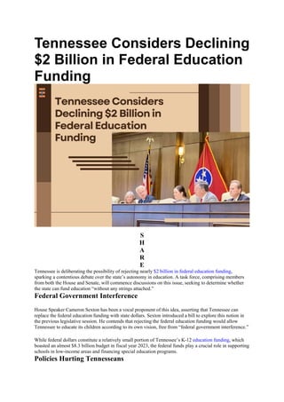 Tennessee Considers Declining
$2 Billion in Federal Education
Funding
S
H
A
R
E
Tennessee is deliberating the possibility of rejecting nearly $2 billion in federal education funding,
sparking a contentious debate over the state’s autonomy in education. A task force, comprising members
from both the House and Senate, will commence discussions on this issue, seeking to determine whether
the state can fund education “without any strings attached.”
Federal Government Interference
House Speaker Cameron Sexton has been a vocal proponent of this idea, asserting that Tennessee can
replace the federal education funding with state dollars. Sexton introduced a bill to explore this notion in
the previous legislative session. He contends that rejecting the federal education funding would allow
Tennessee to educate its children according to its own vision, free from “federal government interference.”
While federal dollars constitute a relatively small portion of Tennessee’s K-12 education funding, which
boasted an almost $8.3 billion budget in fiscal year 2023, the federal funds play a crucial role in supporting
schools in low-income areas and financing special education programs.
Policies Hurting Tennesseans
 