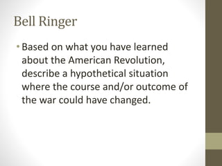 Bell Ringer
•Based on what you have learned
about the American Revolution,
describe a hypothetical situation
where the course and/or outcome of
the war could have changed.
 