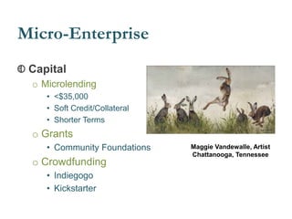 Micro-Enterprise
Capital
o Microlending
• <$35,000
• Soft Credit/Collateral
• Shorter Terms
o Grants
• Community Foundations
o Crowdfunding
• Indiegogo
• Kickstarter
Maggie Vandewalle, Artist
Chattanooga, Tennessee
 