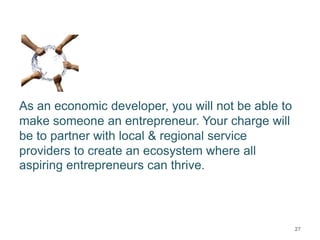 As an economic developer, you will not be able to
make someone an entrepreneur. Your charge will
be to partner with local & regional service
providers to create an ecosystem where all
aspiring entrepreneurs can thrive.
27
 