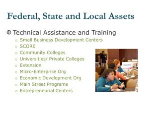 Technical Assistance and Training
o Small Business Development Centers
o SCORE
o Community Colleges
o Universities/ Private Colleges
o Extension
o Micro-Enterprise Org
o Economic Development Org
o Main Street Programs
o Entrepreneurial Centers
Federal, State and Local Assets
 
