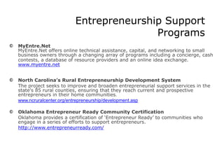 Entrepreneurship Support
Programs
MyEntre.Net
MyEntre.Net offers online technical assistance, capital, and networking to small
business owners through a changing array of programs including a concierge, cash
contests, a database of resource providers and an online idea exchange.
www.myentre.net
North Carolina’s Rural Entrepreneurship Development System
The project seeks to improve and broaden entrepreneurial support services in the
state's 85 rural counties, ensuring that they reach current and prospective
entrepreneurs in their home communities.
www.ncruralcenter.org/entrepreneurship/development.asp
Oklahoma Entrepreneur Ready Community Certification
Oklahoma provides a certification of ‘Entrepreneur Ready’ to communities who
engage in a series of efforts to support entrepreneurs.
http://www.entrepreneurready.com/
 