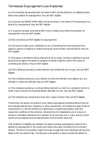 Tennessee Expungement Law Explained

(a) If an individual has actually been convicted of ANY criminal offense in an additional state
before they petition for expungement, they are NOT eligible.


(b) If a person has MORE THAN ONE criminal conviction in the State of Tennessee prior to a
petition for expungement, they are NOT eligible.


(c) If a person has been convicted of ANY crime in federal court before they petition for
expungement, they are NOT eligible.


(d) DUI convictions are NOT eligible for expungements.


(e) If the person made use of, attempted to use, or threatened the use of physical force
against a person or property of another during the course of their criminal offense, they are
NOT eligible.


(f) If the person committed a felony offense that, by its nature, involves a significant risk that
physical force against the person or property of another might be used in the course of
committing the offense, they are NOT eligible.


(g) If the individual executed a criminal offense that entailed the use of a gun, they are NOT
eligible.


(h) If the individual carried out a sex offense for which the offender must register as a sex
offender or violent sex offender, they are NOT eligible.


(i) If the individual carried out a criminal offense that led to a victim or a number of victims to
suffer a loss of twenty-five thousand dollars ($25,000) or more, they are NOT eligible.


(j) If the individual was sentenced to more than 3 years in prison, they are NOT eligible.


Furthermore, the person convicted of a non-violent expungement qualified offense must (a)
have actually paid all fines, restitution, or other assessments, (b) finished any type of term of
imprisonment, (c) met all conditions of supervised or unsupervised release, and (d) if
required by conditions of the sentence, remained free from dependency on or misuse of
alcohol or controlled substances for a duration of not less than one (1) year, and (d) 5 years
needs to have elapsed since all requirements of the conviction were met.


If all conditions of eligibility are satisfied, the person wanting expungement needs to file a
petition for expungement in the county court where they were convicted of the nonviolent
offense. The form for the petition ought to be easy enough that most individuals will have the
ability to fill it out without help. The filing fee of the petition is three hundred fifty dollars ($
 